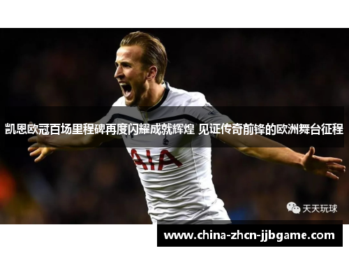 凯恩欧冠百场里程碑再度闪耀成就辉煌 见证传奇前锋的欧洲舞台征程