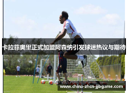 卡拉菲奥里正式加盟阿森纳引发球迷热议与期待 卡拉菲奥里正式加盟阿森纳引发球迷热议与期待