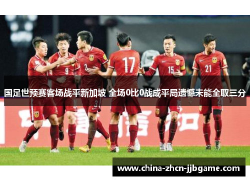 国足世预赛客场战平新加坡 全场0比0战成平局遗憾未能全取三分