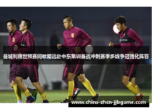 曼城利用世预赛间歇期远赴中东集训备战冲刺赛季多线争冠强化阵容