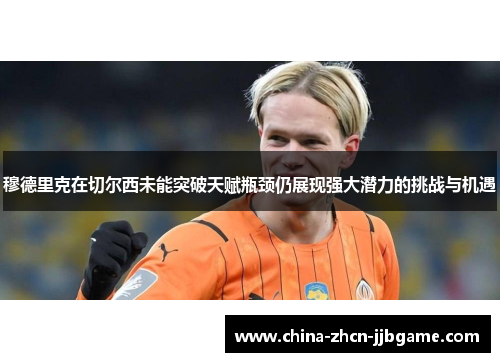 穆德里克在切尔西未能突破天赋瓶颈仍展现强大潜力的挑战与机遇 穆德里克在切尔西未能突破天赋瓶颈仍展现强大潜力的挑战与机遇