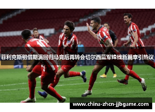 菲利克斯租借期满回归马竞后再转会切尔西蓝军锋线新篇章引热议 菲利克斯租借期满回归马竞后再转会切尔西蓝军锋线新篇章引热议