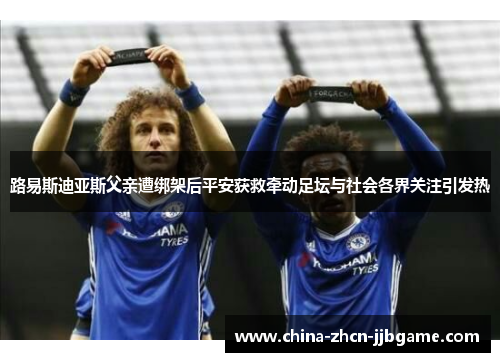 路易斯迪亚斯父亲遭绑架后平安获救牵动足坛与社会各界关注引发热 路易斯迪亚斯父亲遭绑架后平安获救牵动足坛与社会各界关注引发热