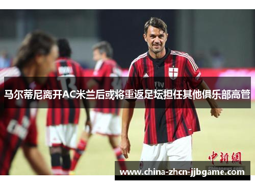 马尔蒂尼离开AC米兰后或将重返足坛担任其他俱乐部高管 马尔蒂尼离开AC米兰后或将重返足坛担任其他俱乐部高管