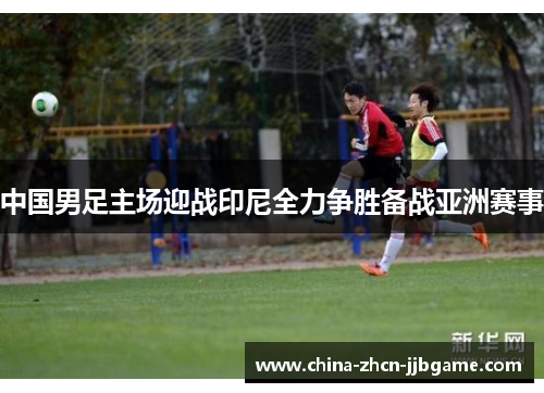 中国男足主场迎战印尼全力争胜备战亚洲赛事 中国男足主场迎战印尼全力争胜备战亚洲赛事