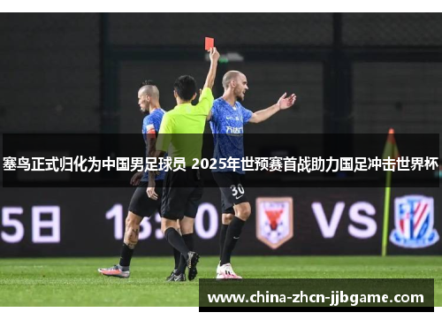 塞鸟正式归化为中国男足球员 2025年世预赛首战助力国足冲击世界杯 塞鸟正式归化为中国男足球员 2025年世预赛首战助力国足冲击世界杯