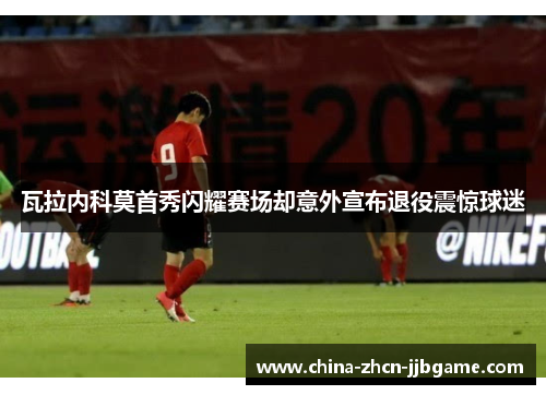 瓦拉内科莫首秀闪耀赛场却意外宣布退役震惊球迷